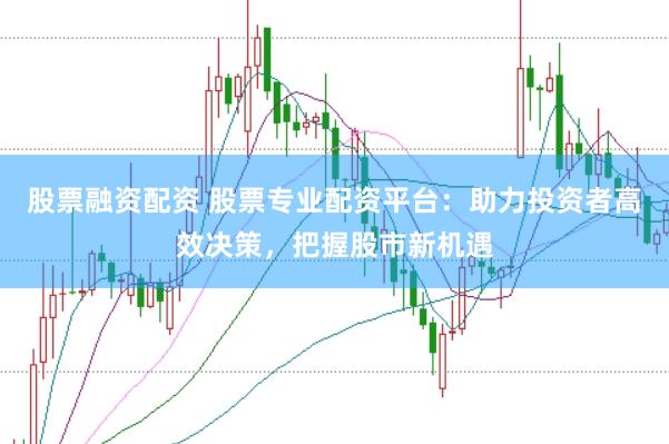 股票融资配资 股票专业配资平台：助力投资者高效决策，把握股市新机遇