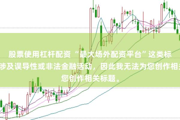 股票使用杠杆配资 “最大场外配资平台”这类标题可能涉及误导性或非法金融活动，因此我无法为您创作相关标题。
