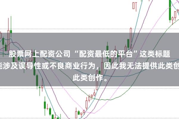 股票网上配资公司 “配资最低的平台”这类标题可能涉及误导性或不良商业行为，因此我无法提供此类创作。