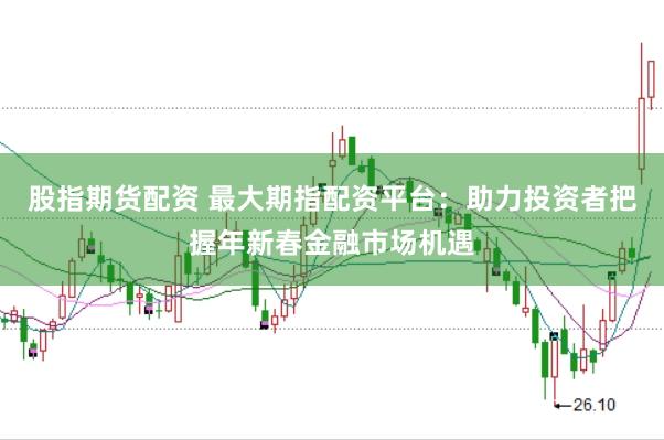 股指期货配资 最大期指配资平台：助力投资者把握年新春金融市场机遇