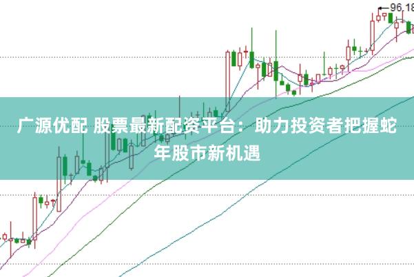 广源优配 股票最新配资平台：助力投资者把握蛇年股市新机遇