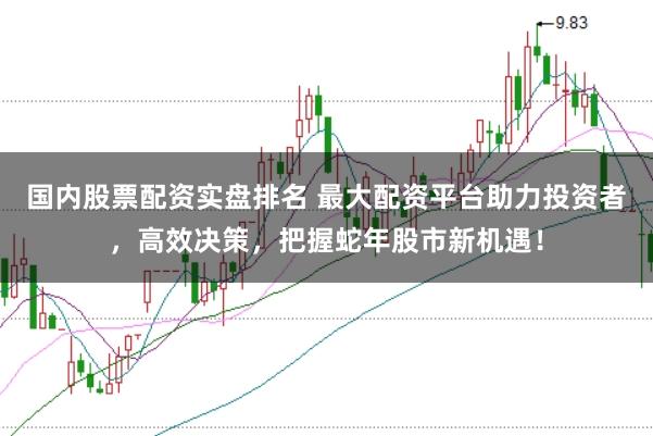 国内股票配资实盘排名 最大配资平台助力投资者，高效决策，把握蛇年股市新机遇！