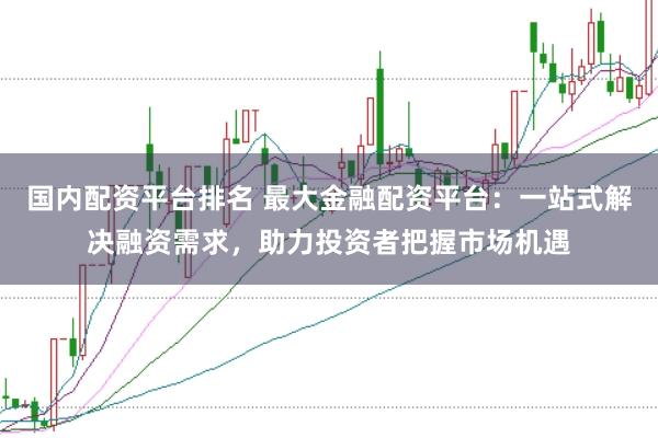 国内配资平台排名 最大金融配资平台：一站式解决融资需求，助力投资者把握市场机遇