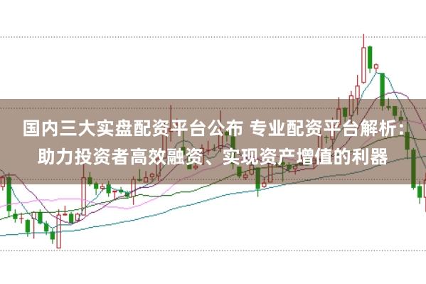 国内三大实盘配资平台公布 专业配资平台解析：助力投资者高效融资、实现资产增值的利器