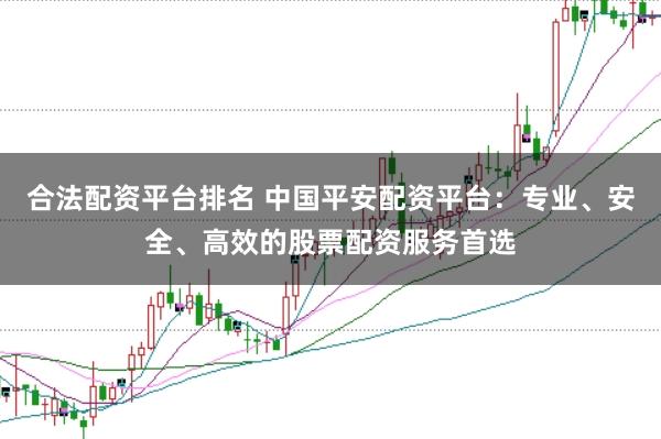 合法配资平台排名 中国平安配资平台：专业、安全、高效的股票配资服务首选