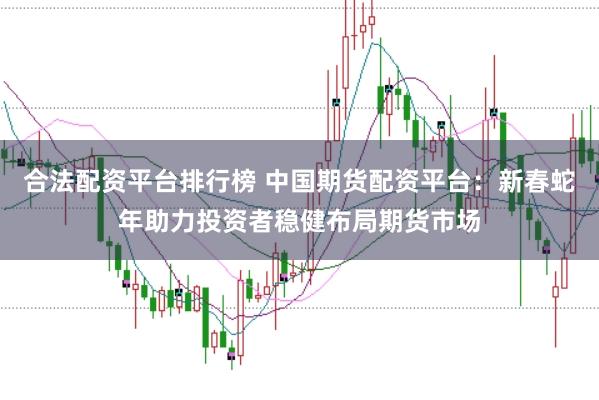 合法配资平台排行榜 中国期货配资平台：新春蛇年助力投资者稳健布局期货市场