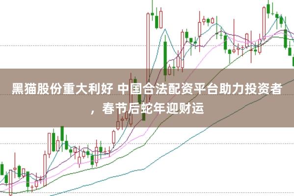黑猫股份重大利好 中国合法配资平台助力投资者，春节后蛇年迎财运