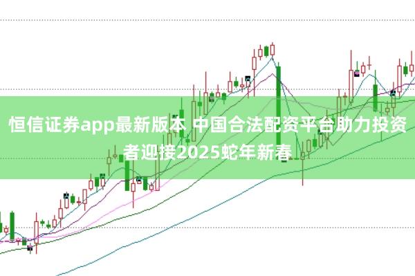 恒信证券app最新版本 中国合法配资平台助力投资者迎接2025蛇年新春