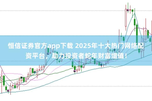 恒信证券官方app下载 2025年十大热门网络配资平台，助力投资者蛇年财富增值！