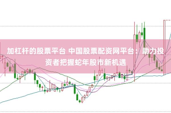 加杠杆的股票平台 中国股票配资网平台：助力投资者把握蛇年股市新机遇