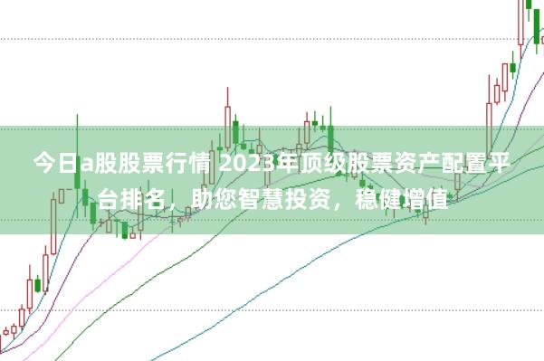 今日a股股票行情 2023年顶级股票资产配置平台排名，助您智慧投资，稳健增值