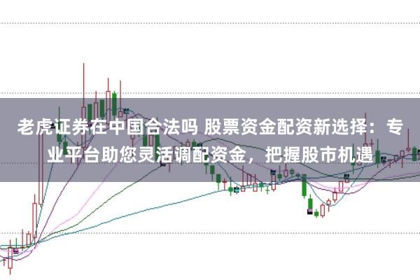 老虎证券在中国合法吗 股票资金配资新选择：专业平台助您灵活调配资金，把握股市机遇
