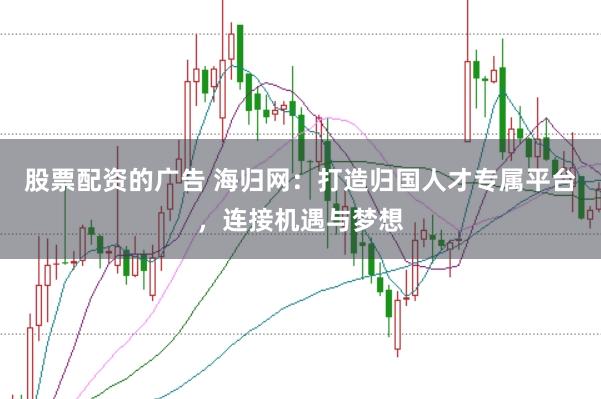 股票配资的广告 海归网：打造归国人才专属平台，连接机遇与梦想