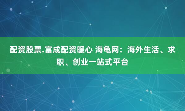 配资股票.富成配资暖心 海龟网：海外生活、求职、创业一站式平台