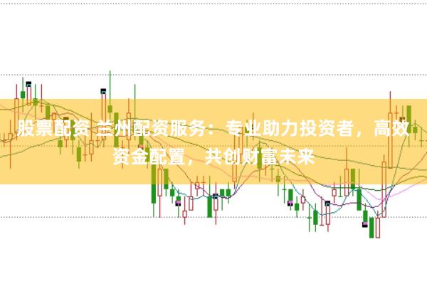 股票配资 兰州配资服务：专业助力投资者，高效资金配置，共创财富未来