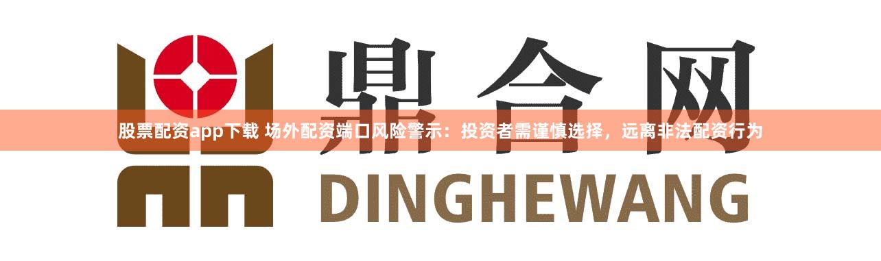 股票配资app下载 场外配资端口风险警示：投资者需谨慎选择，远离非法配资行为