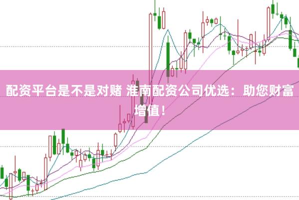 配资平台是不是对赌 淮南配资公司优选：助您财富增值！