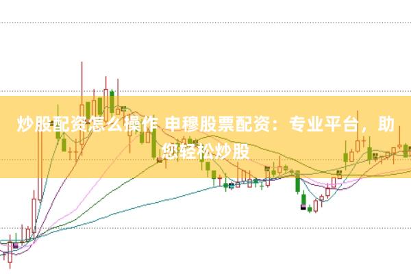 炒股配资怎么操作 申穆股票配资：专业平台，助您轻松炒股