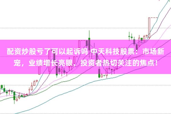 配资炒股亏了可以起诉吗 中天科技股票：市场新宠，业绩增长亮眼，投资者热切关注的焦点！