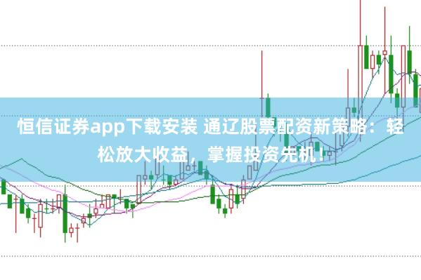 恒信证券app下载安装 通辽股票配资新策略：轻松放大收益，掌握投资先机！
