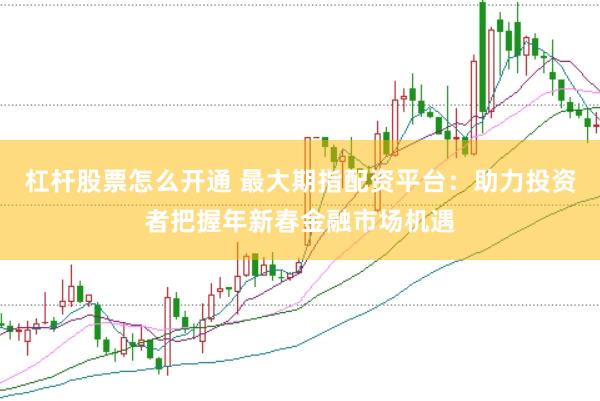 杠杆股票怎么开通 最大期指配资平台：助力投资者把握年新春金融市场机遇