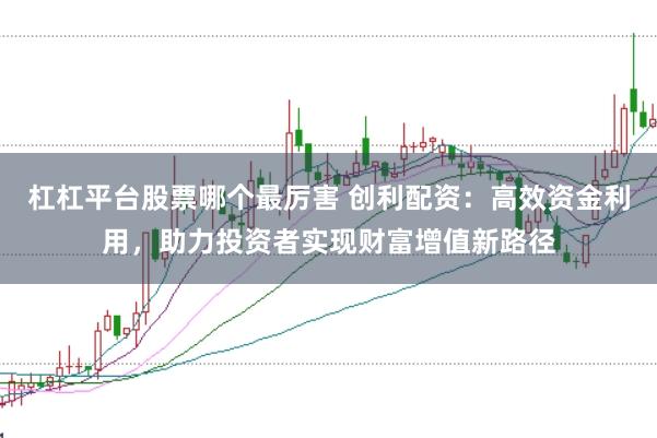 杠杠平台股票哪个最厉害 创利配资：高效资金利用，助力投资者实现财富增值新路径