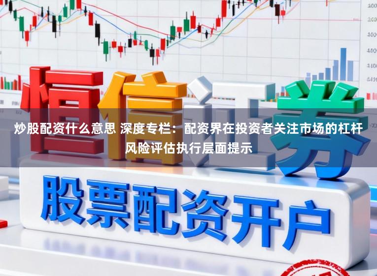 炒股配资什么意思 深度专栏：配资界在投资者关注市场的杠杆风险评估执行层面提示