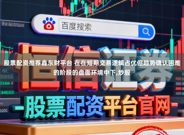 股票配资推荐鑫东财平台 在在短期交易逻辑占优但趋势确认困难的阶段的盘面环境中下,炒股